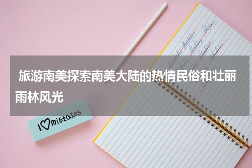  旅游南美探索南美大陆的热情民俗和壮丽雨林风光