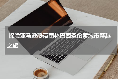  探险亚马逊热带雨林巴西圣伦索城市穿越之旅