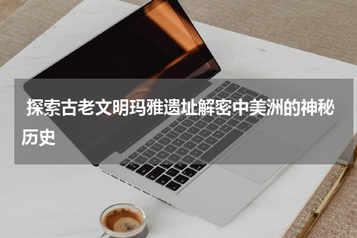  探索古老文明玛雅遗址解密中美洲的神秘历史