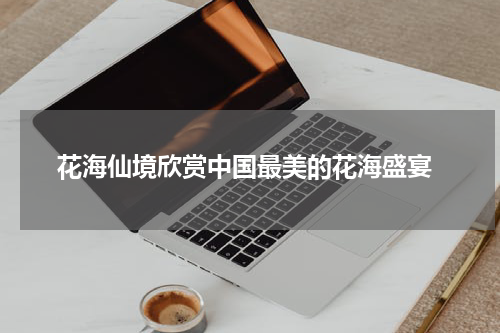 花海仙境欣赏中国最美的花海盛宴
