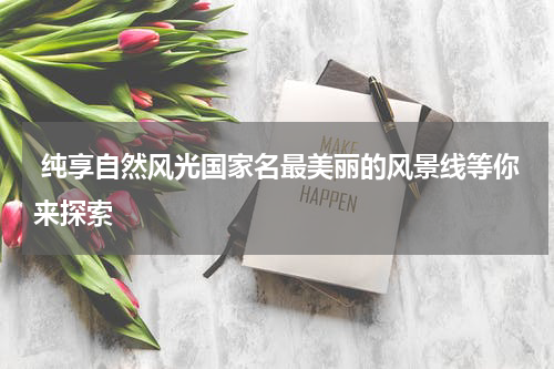  纯享自然风光国家名最美丽的风景线等你来探索