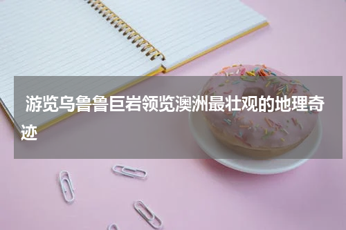  游览乌鲁鲁巨岩领览澳洲最壮观的地理奇迹