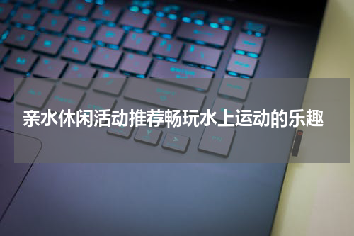 亲水休闲活动推荐畅玩水上运动的乐趣