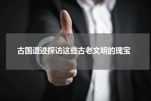  古国遗迹探访这些古老文明的瑰宝