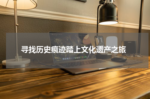  寻找历史痕迹踏上文化遗产之旅
