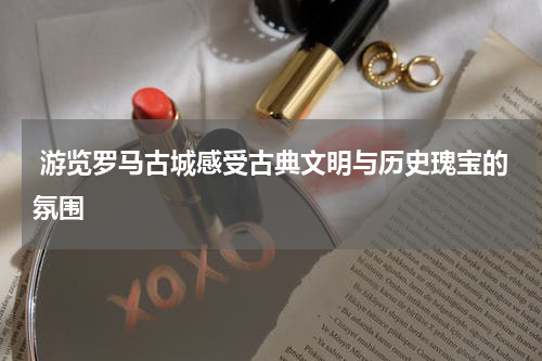  游览罗马古城感受古典文明与历史瑰宝的氛围