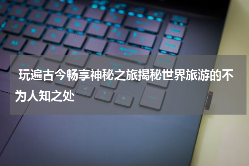  玩遍古今畅享神秘之旅揭秘世界旅游的不为人知之处