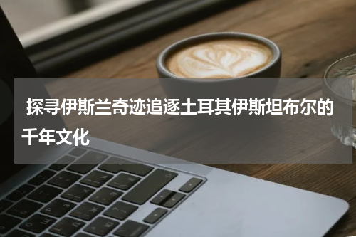  探寻伊斯兰奇迹追逐土耳其伊斯坦布尔的千年文化