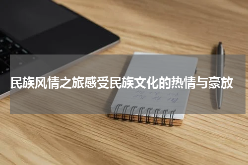  民族风情之旅感受民族文化的热情与豪放