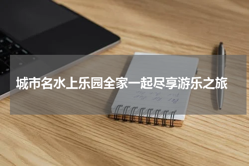  城市名水上乐园全家一起尽享游乐之旅