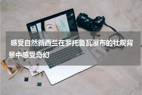  感受自然新西兰在罗托鲁瓦瀑布的壮观背景中感受奇幻