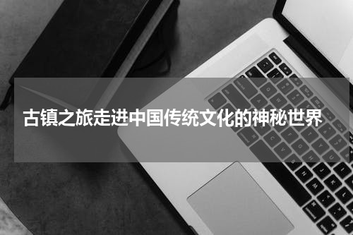  古镇之旅走进中国传统文化的神秘世界
