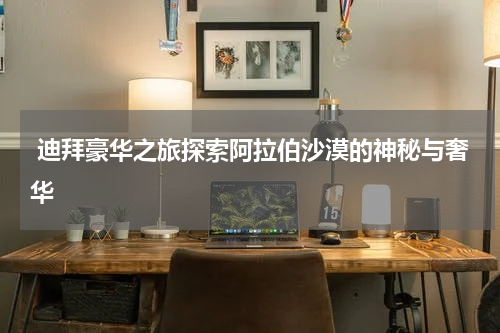  迪拜豪华之旅探索阿拉伯沙漠的神秘与奢华