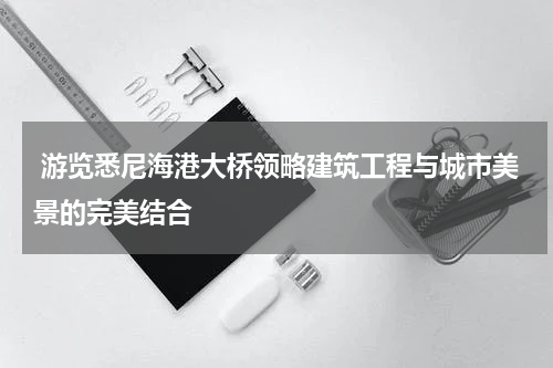  游览悉尼海港大桥领略建筑工程与城市美景的完美结合