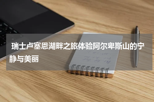  瑞士卢塞恩湖畔之旅体验阿尔卑斯山的宁静与美丽