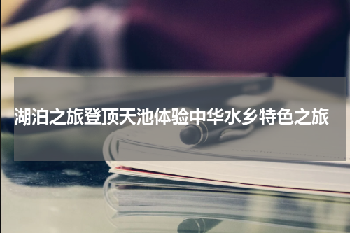  湖泊之旅登顶天池体验中华水乡特色之旅
