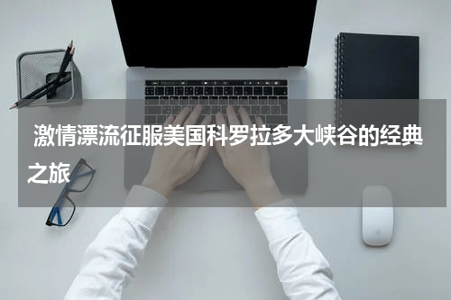  激情漂流征服美国科罗拉多大峡谷的经典之旅