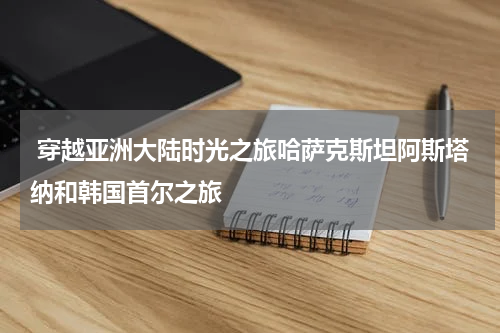  穿越亚洲大陆时光之旅哈萨克斯坦阿斯塔纳和韩国首尔之旅