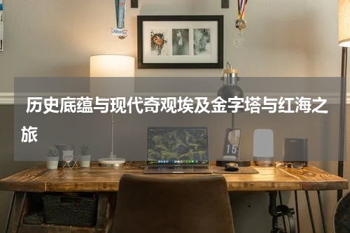  历史底蕴与现代奇观埃及金字塔与红海之旅