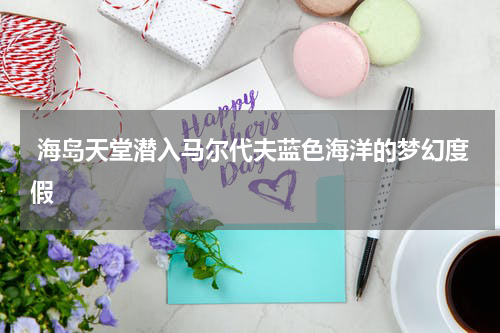  海岛天堂潜入马尔代夫蓝色海洋的梦幻度假