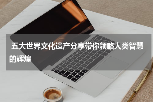  五大世界文化遗产分享带你领略人类智慧的辉煌