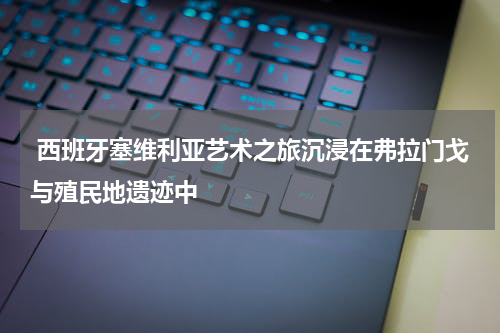  西班牙塞维利亚艺术之旅沉浸在弗拉门戈与殖民地遗迹中