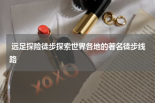  远足探险徒步探索世界各地的著名徒步线路