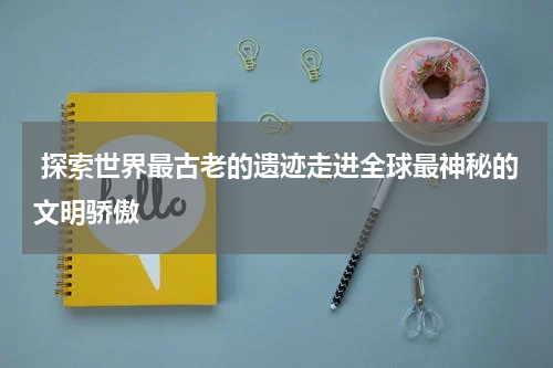  探索世界最古老的遗迹走进全球最神秘的文明骄傲