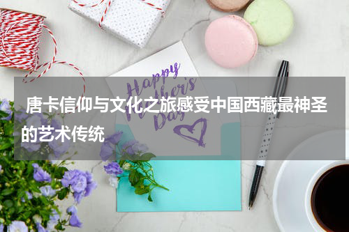  唐卡信仰与文化之旅感受中国西藏最神圣的艺术传统