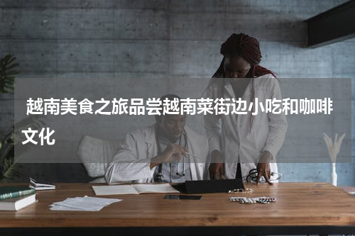  越南美食之旅品尝越南菜街边小吃和咖啡文化