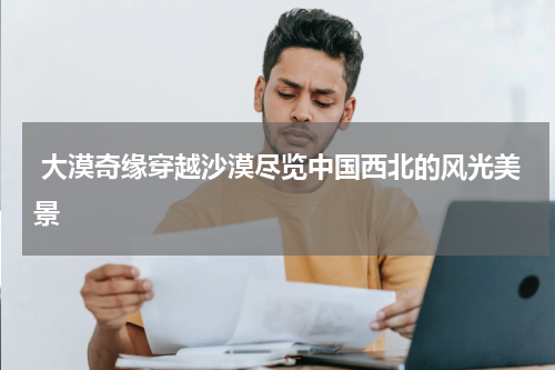  大漠奇缘穿越沙漠尽览中国西北的风光美景