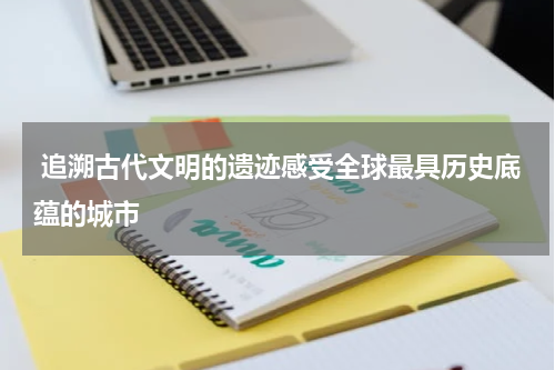  追溯古代文明的遗迹感受全球最具历史底蕴的城市