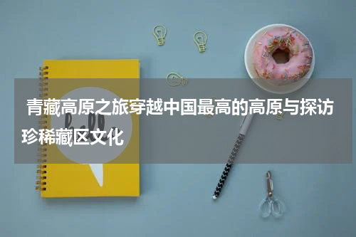  青藏高原之旅穿越中国最高的高原与探访珍稀藏区文化