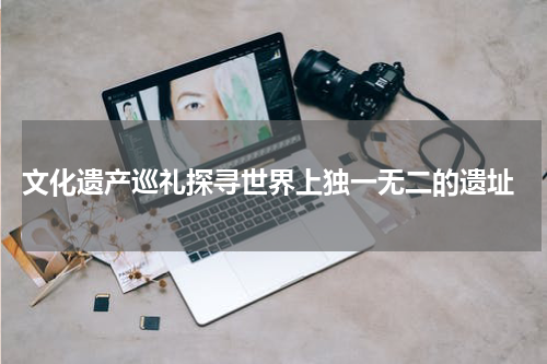  文化遗产巡礼探寻世界上独一无二的遗址