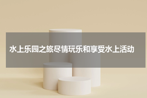  水上乐园之旅尽情玩乐和享受水上活动