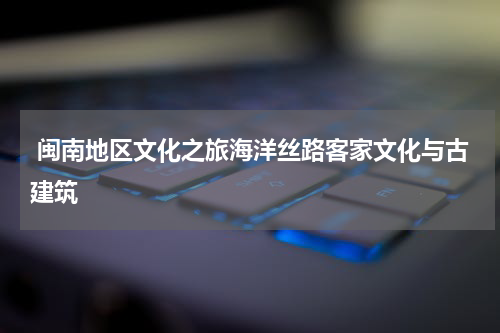  闽南地区文化之旅海洋丝路客家文化与古建筑