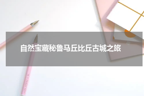  自然宝藏秘鲁马丘比丘古城之旅