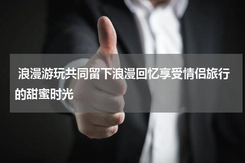  浪漫游玩共同留下浪漫回忆享受情侣旅行的甜蜜时光