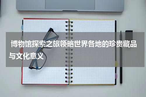  博物馆探索之旅领略世界各地的珍贵藏品与文化意义