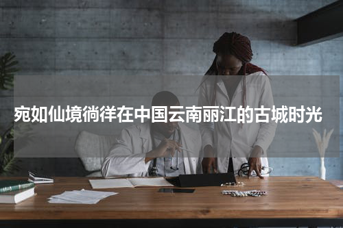  宛如仙境徜徉在中国云南丽江的古城时光