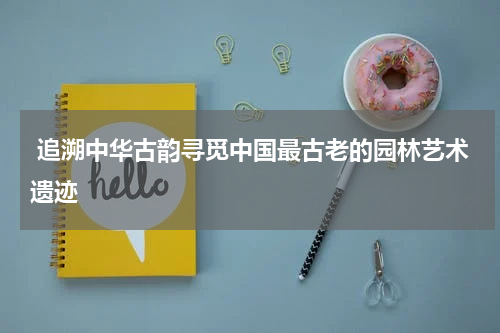  追溯中华古韵寻觅中国最古老的园林艺术遗迹
