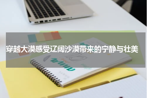  穿越大漠感受辽阔沙漠带来的宁静与壮美