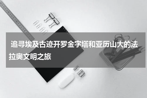  追寻埃及古迹开罗金字塔和亚历山大的法拉奥文明之旅