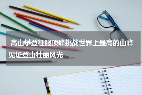  高山攀登征服顶峰挑战世界上最高的山峰见证登山壮丽风光