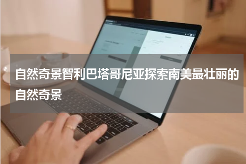 自然奇景智利巴塔哥尼亚探索南美最壮丽的自然奇景