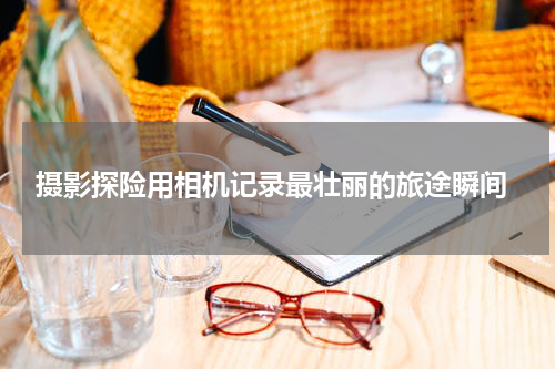  摄影探险用相机记录最壮丽的旅途瞬间