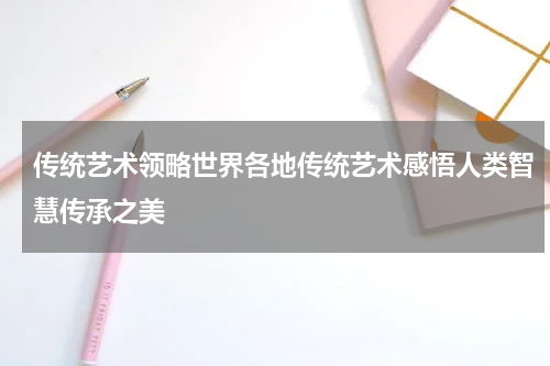 传统艺术领略世界各地传统艺术感悟人类智慧传承之美