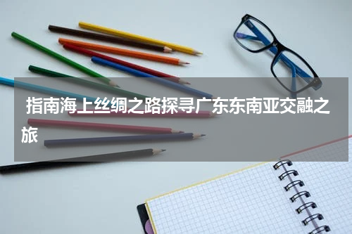  指南海上丝绸之路探寻广东东南亚交融之旅