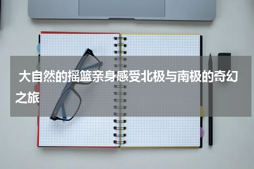  大自然的摇篮亲身感受北极与南极的奇幻之旅