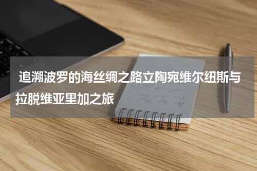  追溯波罗的海丝绸之路立陶宛维尔纽斯与拉脱维亚里加之旅